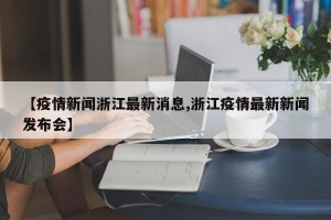 【疫情新闻浙江最新消息,浙江疫情最新新闻发布会】