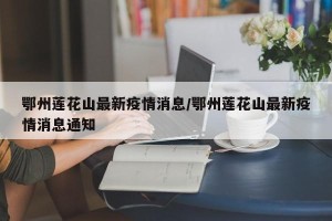 鄂州莲花山最新疫情消息/鄂州莲花山最新疫情消息通知