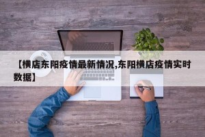 【横店东阳疫情最新情况,东阳横店疫情实时数据】