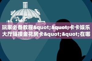 玩家必备教程""卡卡娱乐大厅链接金花房卡""在哪里充值/房卡100张