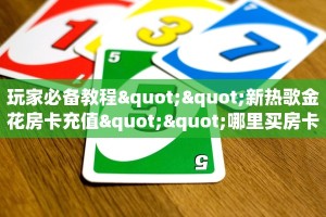 玩家必备教程""新热歌金花房卡充值""哪里买房卡"获取链接多少