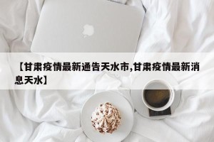 【甘肃疫情最新通告天水市,甘肃疫情最新消息天水】