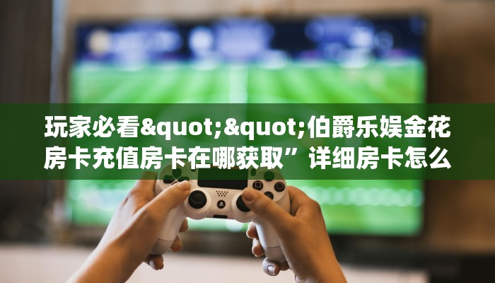 玩家必看""伯爵乐娱金花房卡充值房卡在哪获取”详细房卡怎么购买